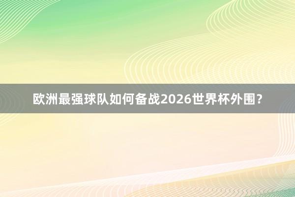 欧洲最强球队如何备战2026世界杯外围？