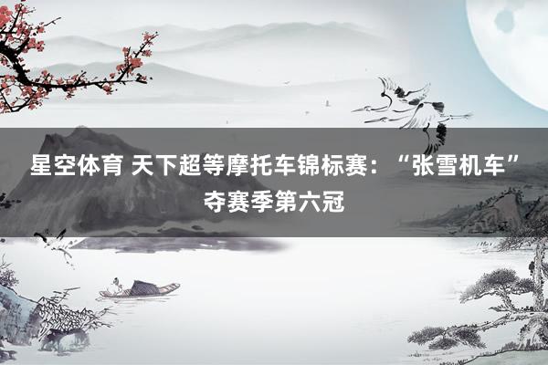 星空体育 天下超等摩托车锦标赛：“张雪机车”夺赛季第六冠