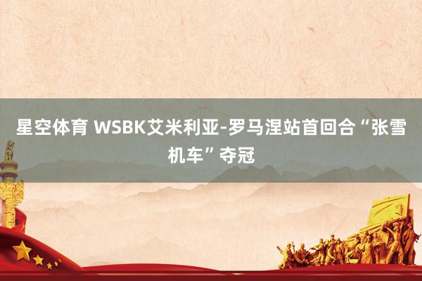 星空体育 WSBK艾米利亚-罗马涅站首回合“张雪机车”夺冠